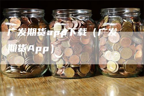 广发期货app下载（广发期货App）