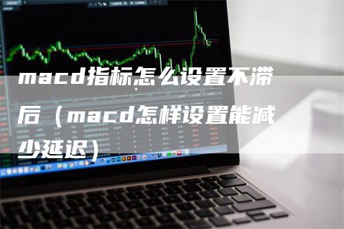 macd指标怎么设置不滞后（macd怎样设置能减少延迟）