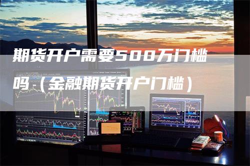 期货开户需要500万门槛吗（金融期货开户门槛）