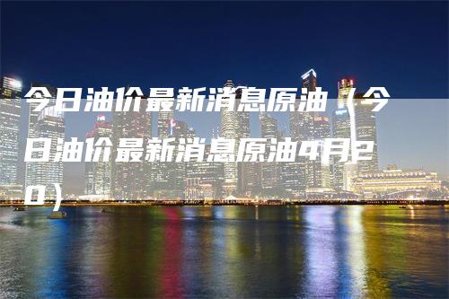 今日油价最新消息原油（今日油价最新消息原油4月20）