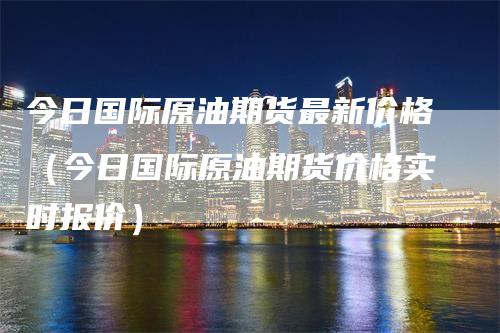 今日国际原油期货最新价格（今日国际原油期货价格实时报价）