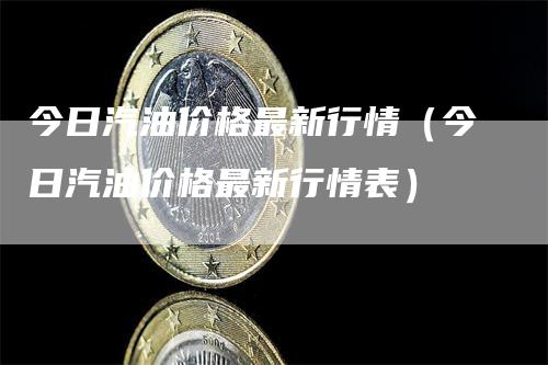 今日汽油价格最新行情（今日汽油价格最新行情表）