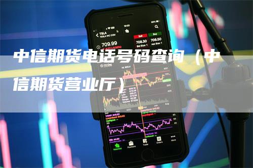 中信期货电话号码查询（中信期货营业厅）