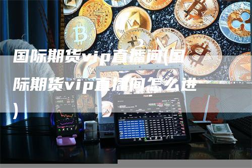 国际期货vip直播间(国际期货vip直播间怎么进)