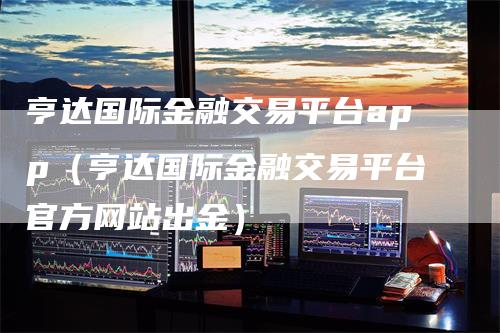 亨达国际金融交易平台app（亨达国际金融交易平台官方网站出金）