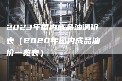 2023年国内成品油调价表（2020年国内成品油价一览表）