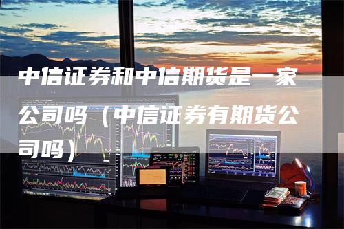 中信证券和中信期货是一家公司吗（中信证券有期货公司吗）