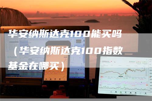 华安纳斯达克100能买吗（华安纳斯达克100指数基金在哪买）