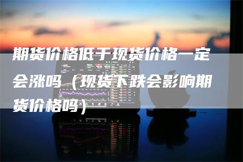 期货价格低于现货价格一定会涨吗（现货下跌会影响期货价格吗）