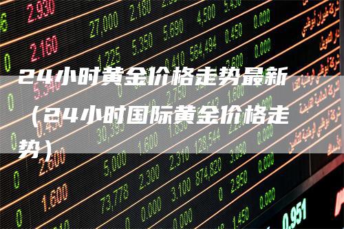 24小时黄金价格走势最新（24小时国际黄金价格走势）