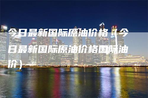 今日最新国际原油价格（今日最新国际原油价格国际油价）