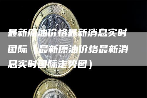 最新原油价格最新消息实时国际（最新原油价格最新消息实时国际走势图）