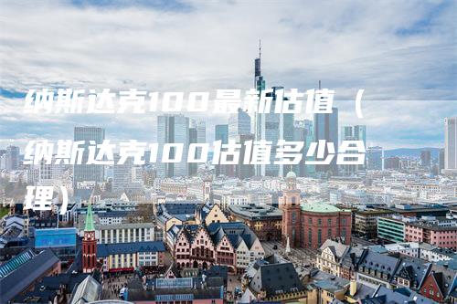 纳斯达克100最新估值（纳斯达克100估值多少合理）