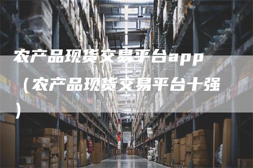 农产品现货交易平台app（农产品现货交易平台十强）