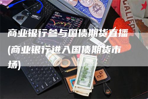 商业银行参与国债期货直播(商业银行进入国债期货市场)