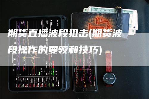 期货直播波段狙击(期货波段操作的要领和技巧)