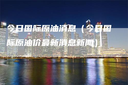 今日国际原油消息（今日国际原油价最新消息新闻）