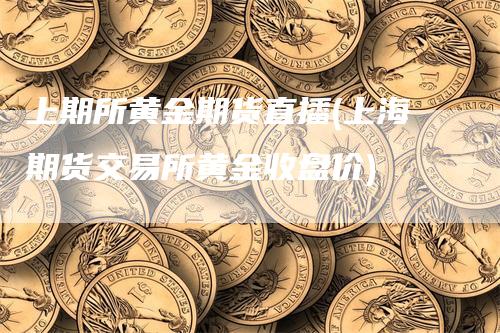 上期所黄金期货直播(上海期货交易所黄金收盘价)