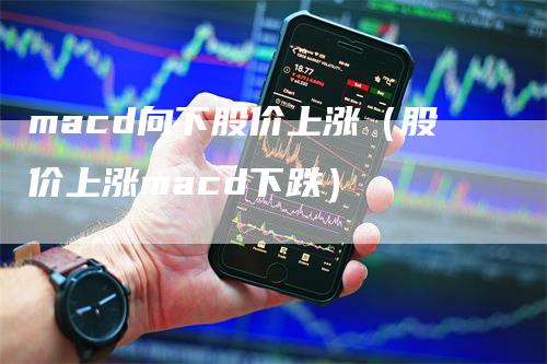 macd向下股价上涨（股价上涨macd下跌）