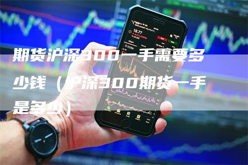 期货沪深300一手需要多少钱（沪深300期货一手是多少）