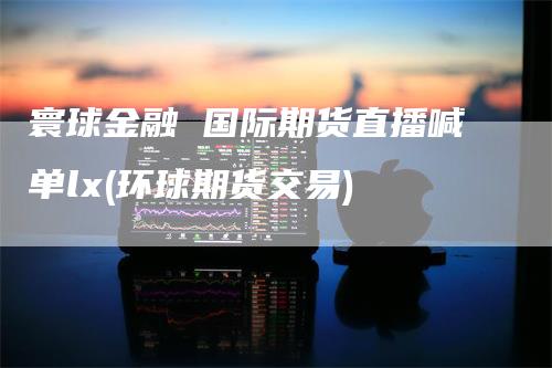 寰球金融 国际期货直播喊单lx(环球期货交易)