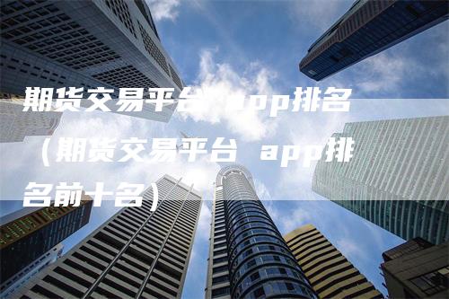 期货交易平台 app排名（期货交易平台 app排名前十名）