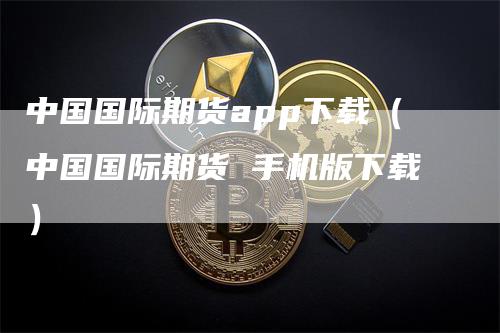 中国国际期货app下载（中国国际期货 手机版下载）