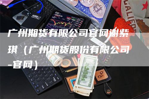 广州期货有限公司官网谢紫琪（广州期货股份有限公司-官网）