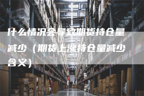 什么情况会导致期货持仓量减少（期货上涨持仓量减少含义）