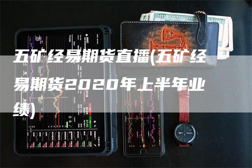 五矿经易期货直播(五矿经易期货2020年上半年业绩)