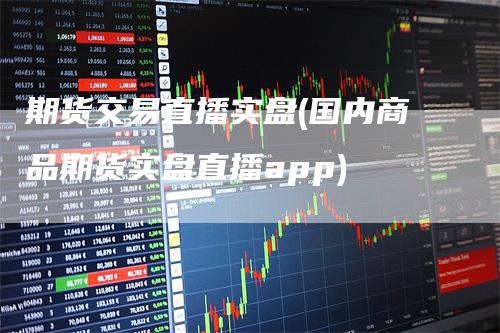 期货交易直播实盘(国内商品期货实盘直播app)