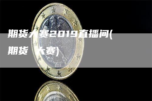 期货大赛2019直播间(期货 大赛)