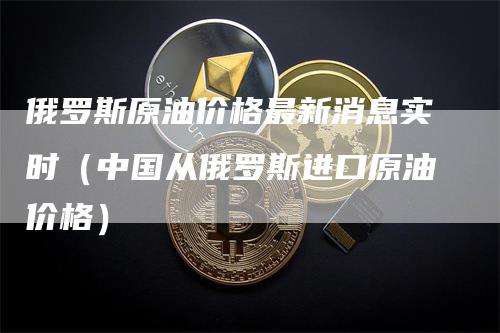 俄罗斯原油价格最新消息实时（中国从俄罗斯进口原油价格）