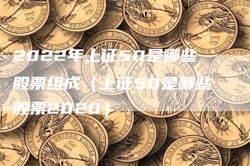 2022年上证50是哪些股票组成（上证50是哪些股票2020）