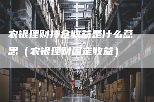 农银理财持仓收益是什么意思（农银理财固定收益）