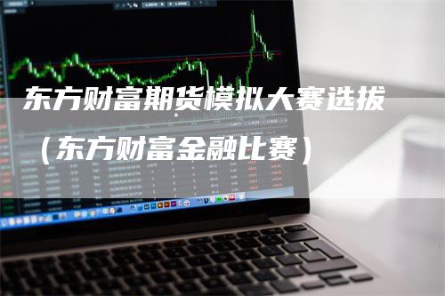 东方财富期货模拟大赛选拔（东方财富金融比赛）