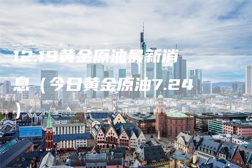 12.19黄金原油最新消息（今日黄金原油7.24）