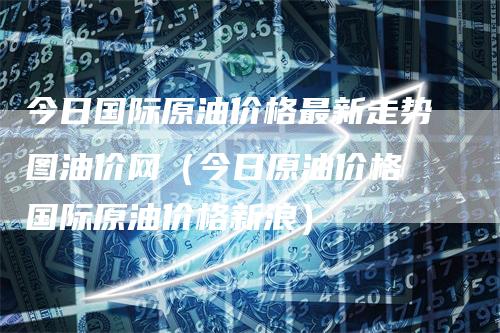 今日国际原油价格最新走势图油价网（今日原油价格 国际原油价格新浪）