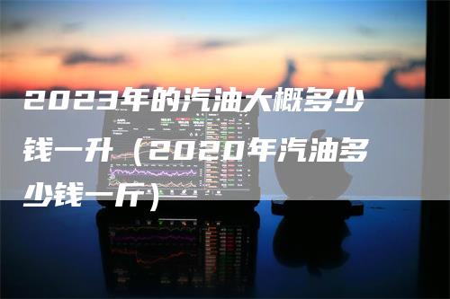 2023年的汽油大概多少钱一升（2020年汽油多少钱一斤）