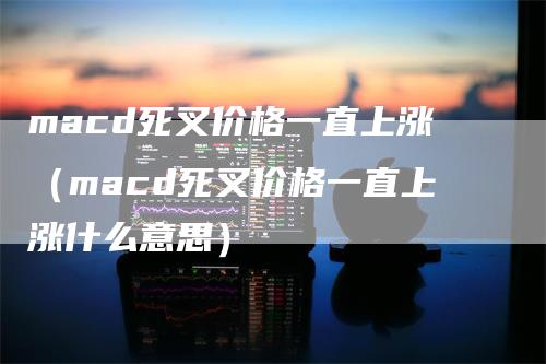 macd死叉价格一直上涨（macd死叉价格一直上涨什么意思）