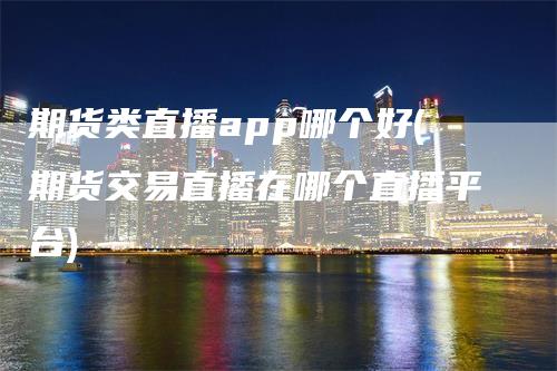 期货类直播app哪个好(期货交易直播在哪个直播平台)