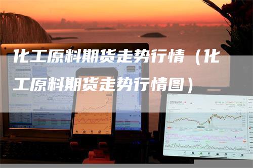 化工原料期货走势行情（化工原料期货走势行情图）