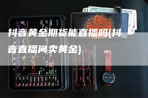 抖音黄金期货能直播吗(抖音直播间卖黄金)