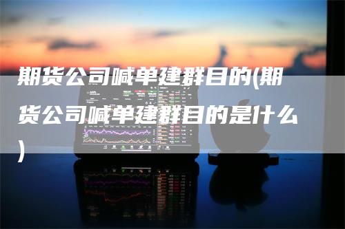 期货公司喊单建群目的(期货公司喊单建群目的是什么)