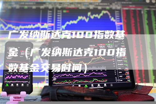 广发纳斯达克100指数基金（广发纳斯达克100指数基金交易时间）