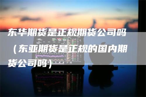 东华期货是正规期货公司吗（东亚期货是正规的国内期货公司吗）