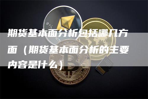 期货基本面分析包括哪几方面（期货基本面分析的主要内容是什么）