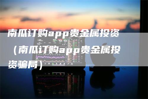 南瓜订购app贵金属投资（南瓜订购app贵金属投资骗局）