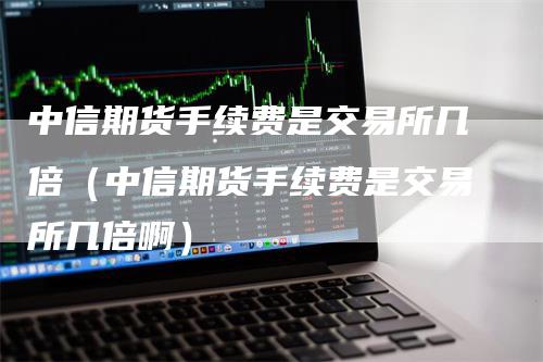 中信期货手续费是交易所几倍（中信期货手续费是交易所几倍啊）