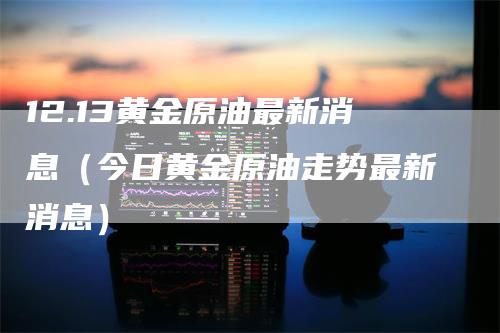 12.13黄金原油最新消息（今日黄金原油走势最新消息）